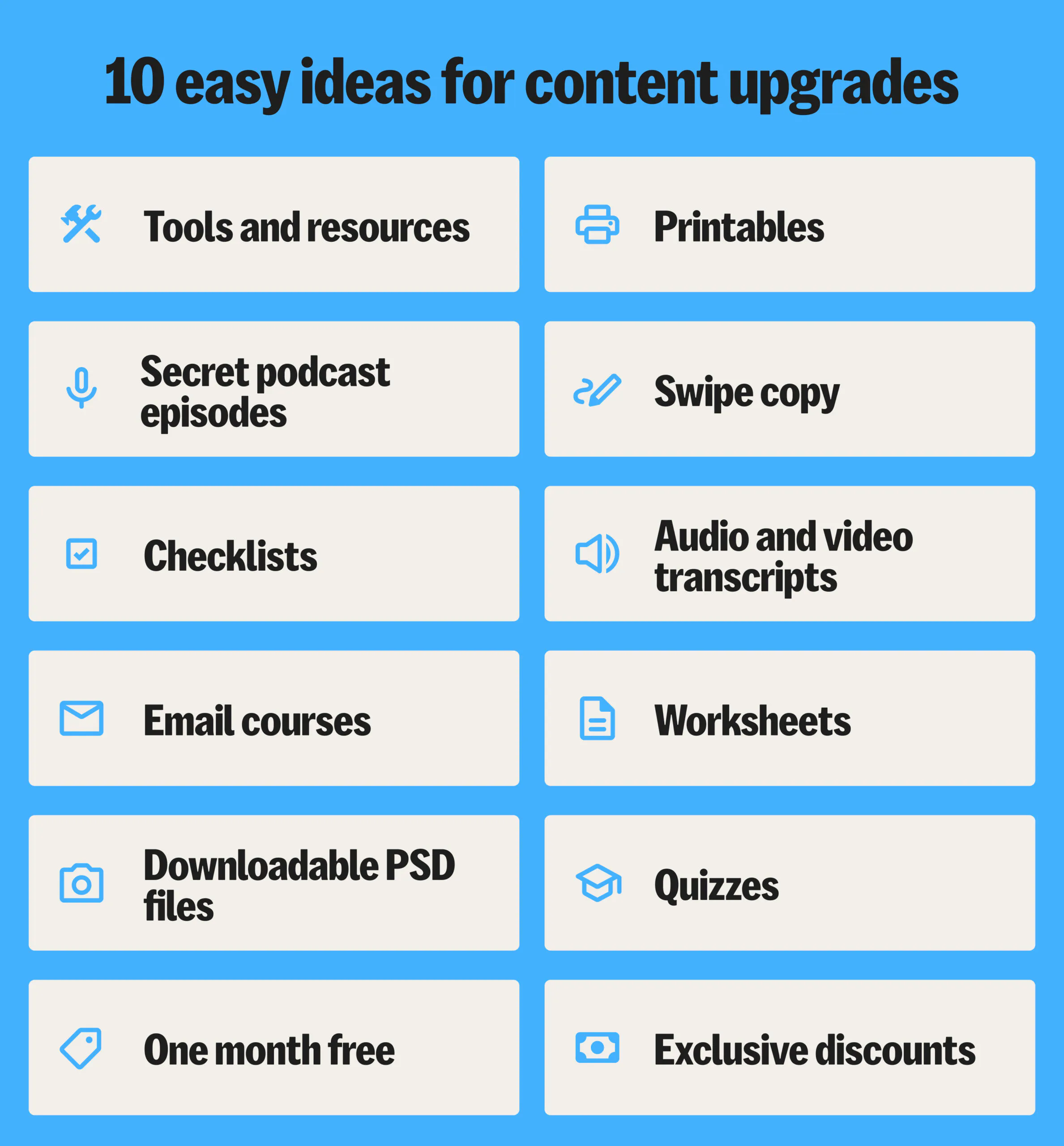 10 ideas for content upgrades: tools and resources list, secret podcast episodes, checklists, email courses, downloadable PSD files, 1 month free, printables, swipe copy, transcripts, worksheets, quizzes, discounts, etc.