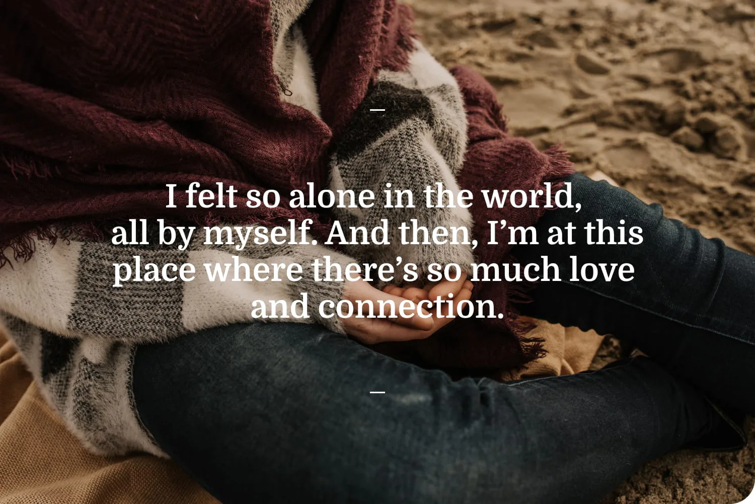 I felt so alone in the world, all by myself. And then, I'm at this place where there's so much love and connection.