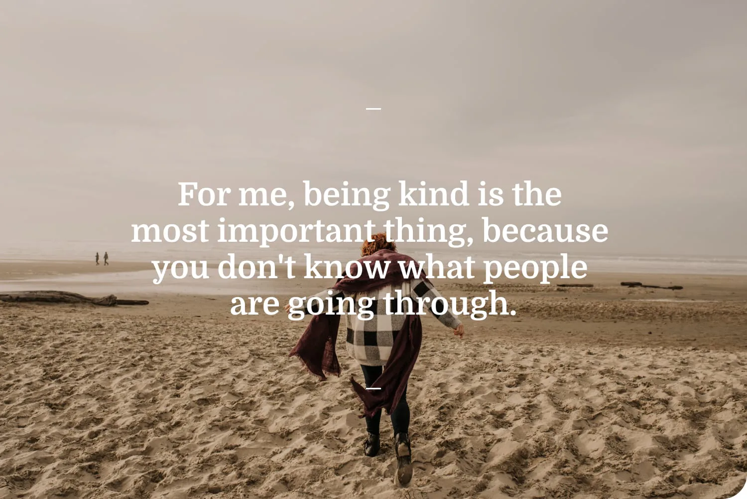 For me, being kind is the most important thing, because you don't know what people are going through.